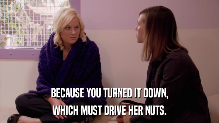BECAUSE YOU TURNED IT DOWN, WHICH MUST DRIVE HER NUTS. 