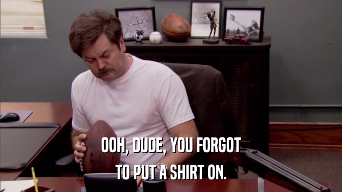 OOH, DUDE, YOU FORGOT TO PUT A SHIRT ON. 