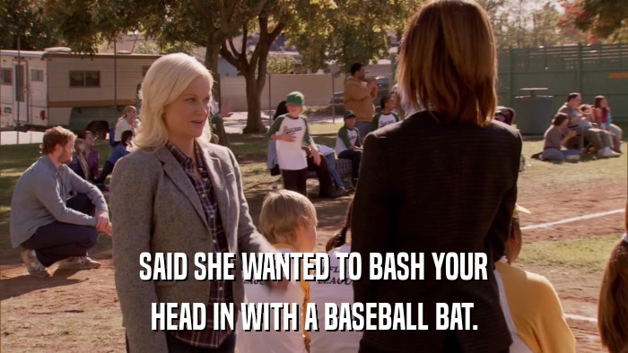 SAID SHE WANTED TO BASH YOUR HEAD IN WITH A BASEBALL BAT. 