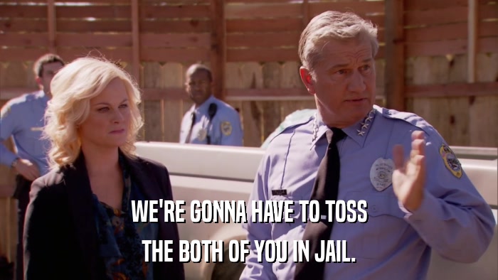 WE'RE GONNA HAVE TO TOSS THE BOTH OF YOU IN JAIL. 