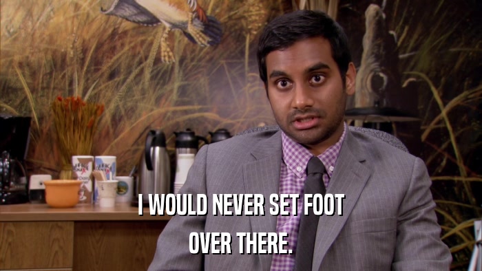 I WOULD NEVER SET FOOT OVER THERE. 