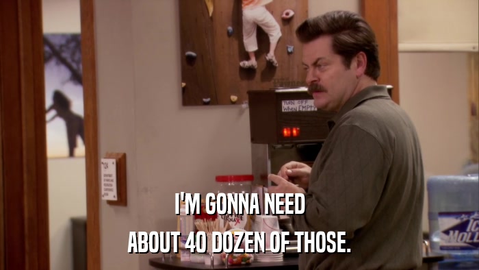 I'M GONNA NEED ABOUT 40 DOZEN OF THOSE. 