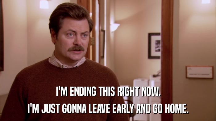 I'M ENDING THIS RIGHT NOW. I'M JUST GONNA LEAVE EARLY AND GO HOME. 