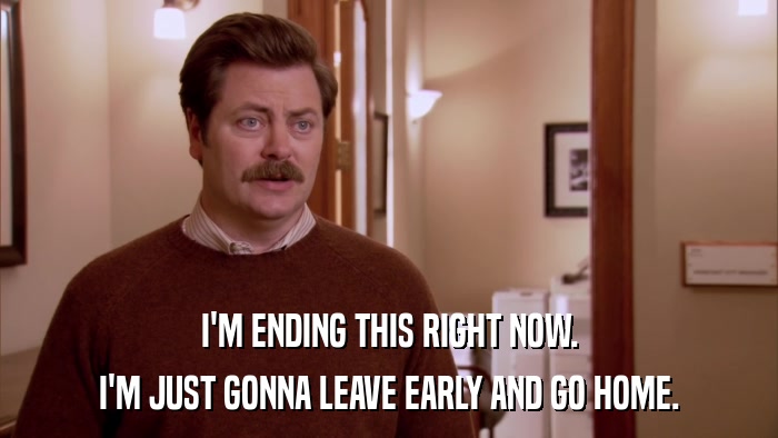 I'M ENDING THIS RIGHT NOW. I'M JUST GONNA LEAVE EARLY AND GO HOME. 