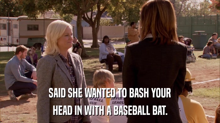 SAID SHE WANTED TO BASH YOUR HEAD IN WITH A BASEBALL BAT. 