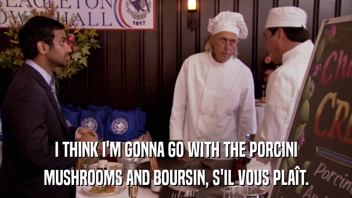 I THINK I'M GONNA GO WITH THE PORCINI MUSHROOMS AND BOURSIN, S'IL VOUS PLAîT. 