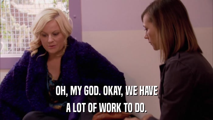 OH, MY GOD. OKAY, WE HAVE A LOT OF WORK TO DO. 