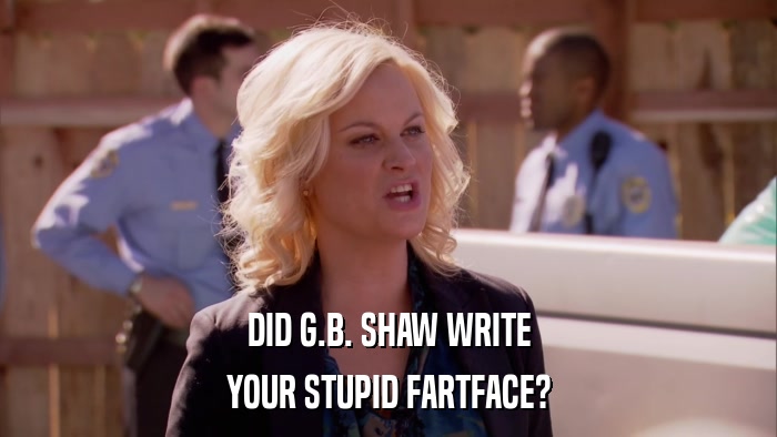 DID G.B. SHAW WRITE YOUR STUPID FARTFACE? 
