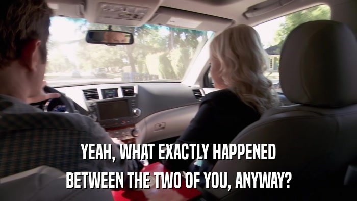 YEAH, WHAT EXACTLY HAPPENED BETWEEN THE TWO OF YOU, ANYWAY? 