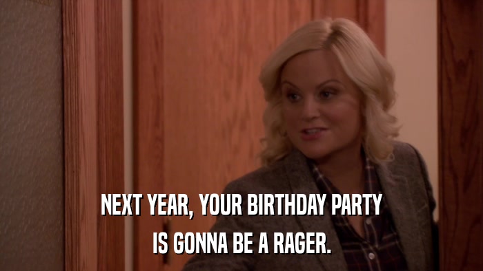 NEXT YEAR, YOUR BIRTHDAY PARTY IS GONNA BE A RAGER. 