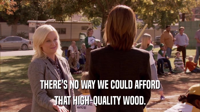 THERE'S NO WAY WE COULD AFFORD THAT HIGH-QUALITY WOOD. 