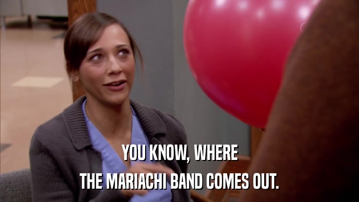 YOU KNOW, WHERE THE MARIACHI BAND COMES OUT. 