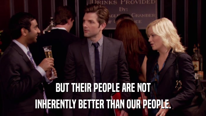 BUT THEIR PEOPLE ARE NOT INHERENTLY BETTER THAN OUR PEOPLE. 