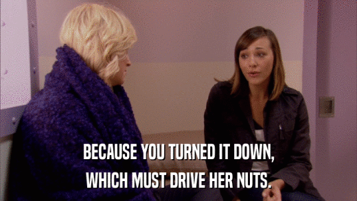 BECAUSE YOU TURNED IT DOWN, WHICH MUST DRIVE HER NUTS. 