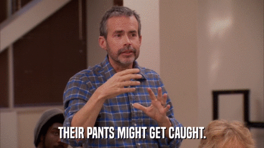 THEIR PANTS MIGHT GET CAUGHT.  