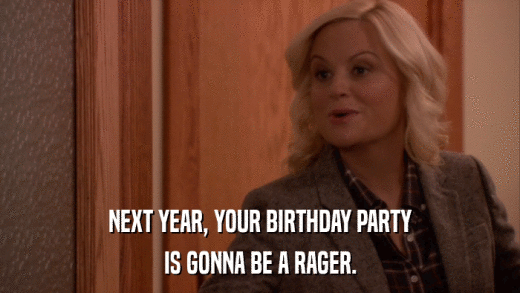 NEXT YEAR, YOUR BIRTHDAY PARTY IS GONNA BE A RAGER. 