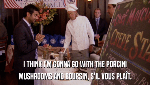 I THINK I'M GONNA GO WITH THE PORCINI MUSHROOMS AND BOURSIN, S'IL VOUS PLAîT. 