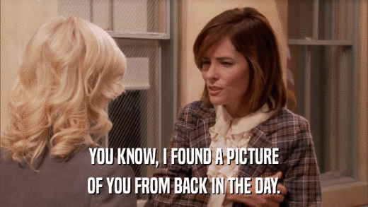YOU KNOW, I FOUND A PICTURE OF YOU FROM BACK IN THE DAY. 