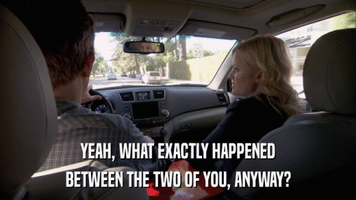 YEAH, WHAT EXACTLY HAPPENED BETWEEN THE TWO OF YOU, ANYWAY? 