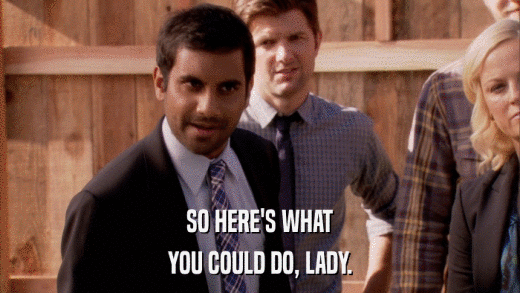 SO HERE'S WHAT YOU COULD DO, LADY. 