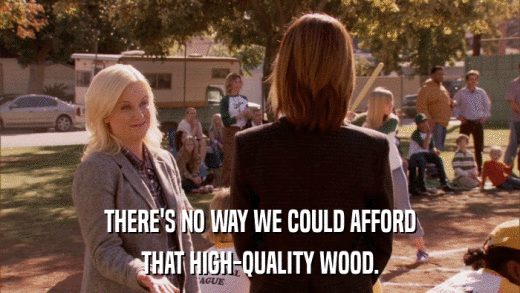 THERE'S NO WAY WE COULD AFFORD THAT HIGH-QUALITY WOOD. 