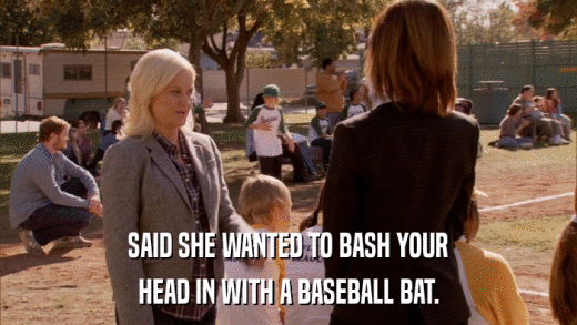 SAID SHE WANTED TO BASH YOUR HEAD IN WITH A BASEBALL BAT. 