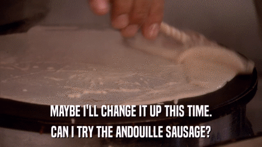 MAYBE I'LL CHANGE IT UP THIS TIME. CAN I TRY THE ANDOUILLE SAUSAGE? 