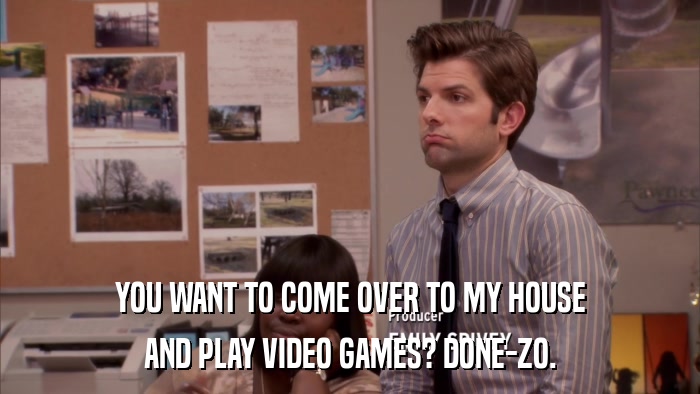 YOU WANT TO COME OVER TO MY HOUSE AND PLAY VIDEO GAMES? DONE-ZO. 