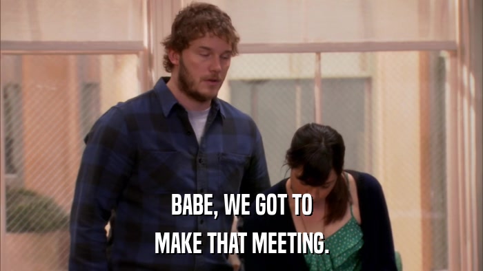 BABE, WE GOT TO MAKE THAT MEETING. 