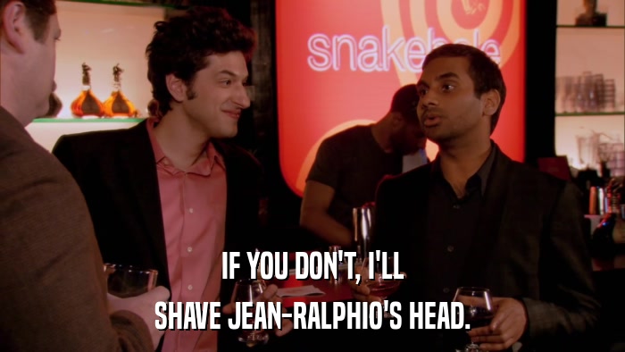 IF YOU DON'T, I'LL SHAVE JEAN-RALPHIO'S HEAD. 