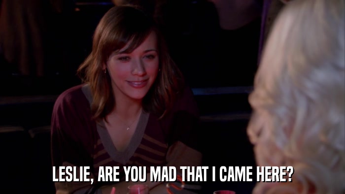 LESLIE, ARE YOU MAD THAT I CAME HERE?  