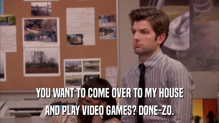 YOU WANT TO COME OVER TO MY HOUSE AND PLAY VIDEO GAMES? DONE-ZO. 