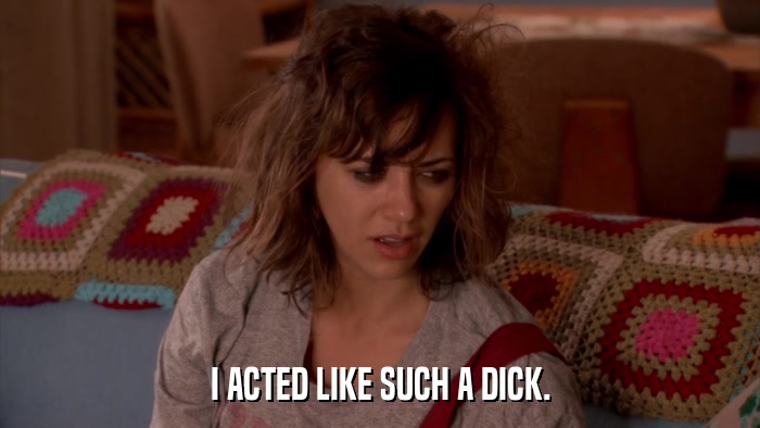 I ACTED LIKE SUCH A DICK.  