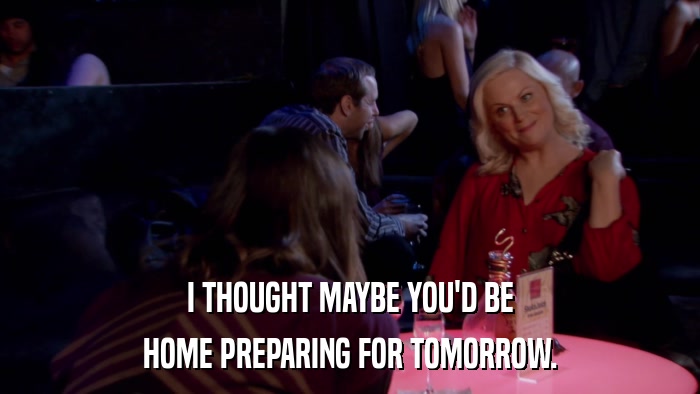 I THOUGHT MAYBE YOU'D BE HOME PREPARING FOR TOMORROW. 