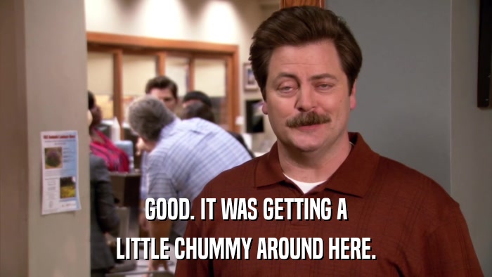 GOOD. IT WAS GETTING A LITTLE CHUMMY AROUND HERE. 