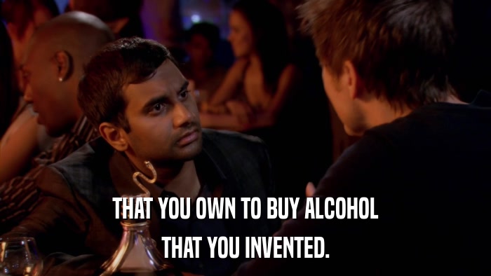 THAT YOU OWN TO BUY ALCOHOL THAT YOU INVENTED. 