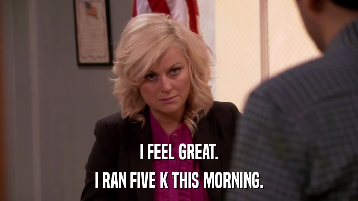 I FEEL GREAT. I RAN FIVE K THIS MORNING. 