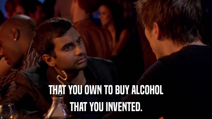 THAT YOU OWN TO BUY ALCOHOL THAT YOU INVENTED. 