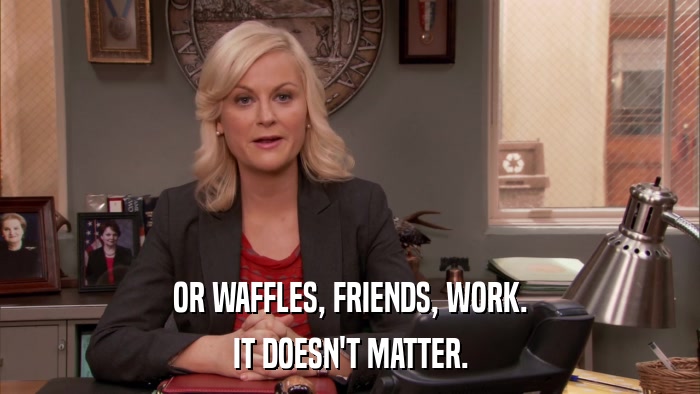OR WAFFLES, FRIENDS, WORK. IT DOESN'T MATTER. 