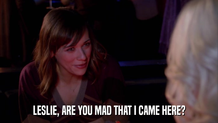 LESLIE, ARE YOU MAD THAT I CAME HERE?  