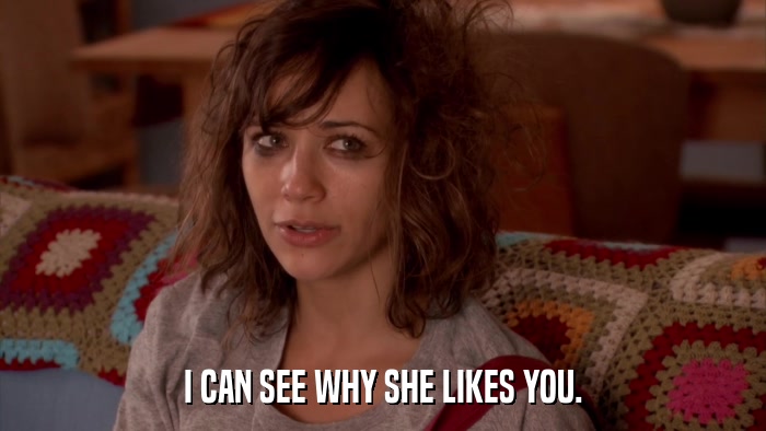 I CAN SEE WHY SHE LIKES YOU.  