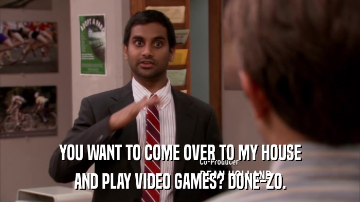 YOU WANT TO COME OVER TO MY HOUSE AND PLAY VIDEO GAMES? DONE-ZO. 