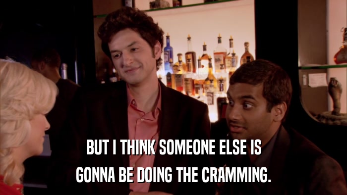 BUT I THINK SOMEONE ELSE IS GONNA BE DOING THE CRAMMING. 