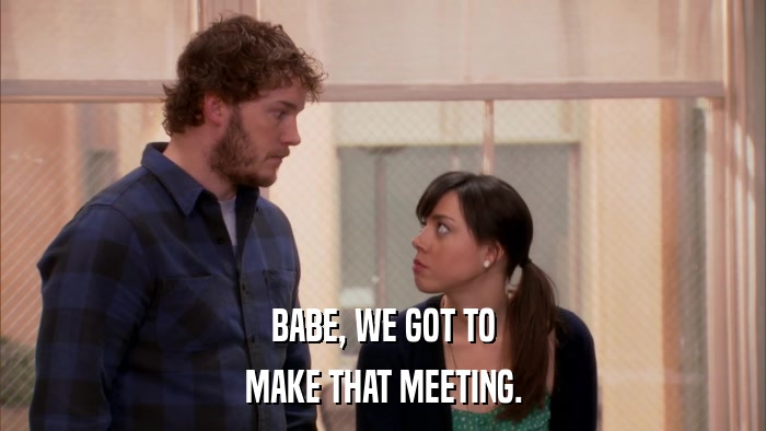 BABE, WE GOT TO MAKE THAT MEETING. 