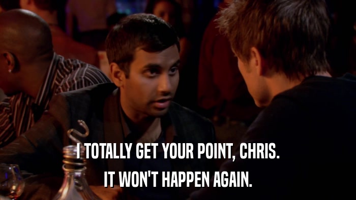 I TOTALLY GET YOUR POINT, CHRIS. IT WON'T HAPPEN AGAIN. 