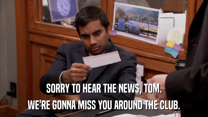SORRY TO HEAR THE NEWS, TOM. WE'RE GONNA MISS YOU AROUND THE CLUB. 