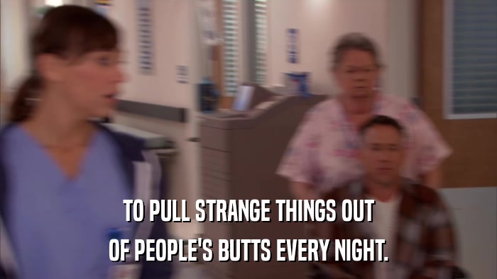 TO PULL STRANGE THINGS OUT OF PEOPLE'S BUTTS EVERY NIGHT. 
