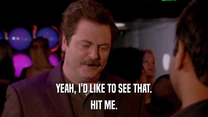 YEAH, I'D LIKE TO SEE THAT. HIT ME. 
