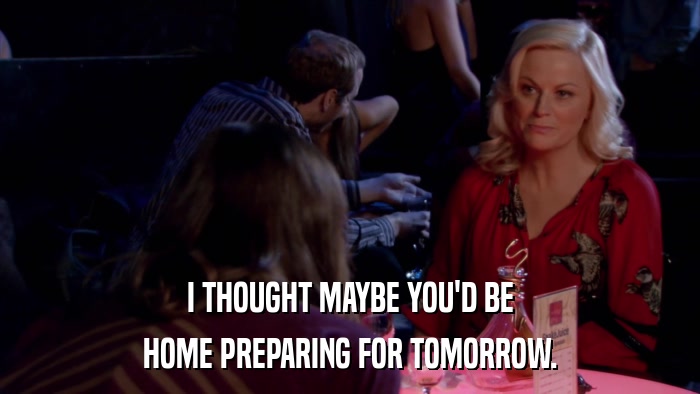 I THOUGHT MAYBE YOU'D BE HOME PREPARING FOR TOMORROW. 