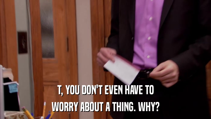 T, YOU DON'T EVEN HAVE TO WORRY ABOUT A THING. WHY? 